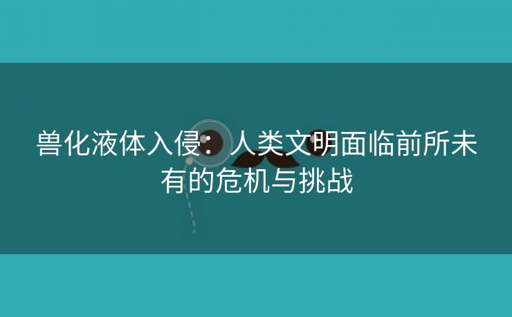 兽化液体入侵：人类文明面临前所未有的危机与挑战