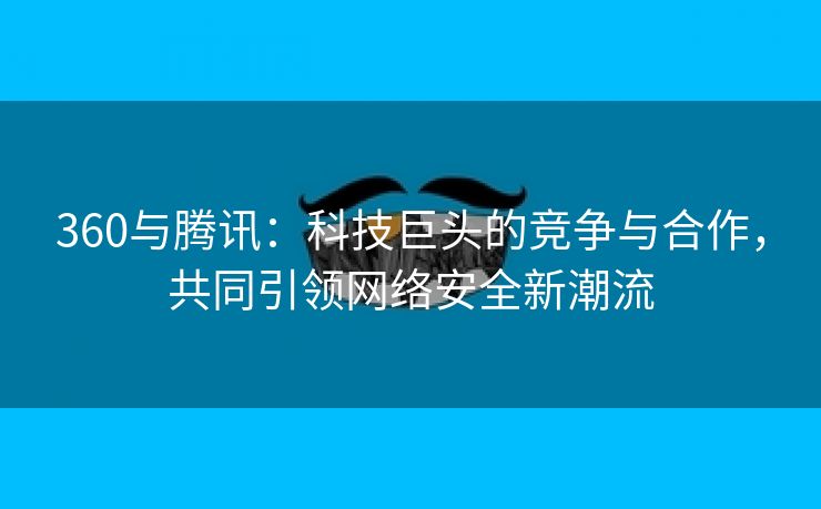 360与腾讯：科技巨头的竞争与合作，共同引领网络安全新潮流
