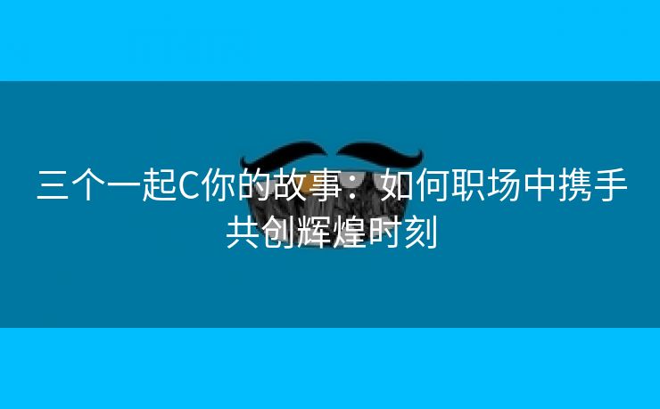 三个一起C你的故事：如何职场中携手共创辉煌时刻