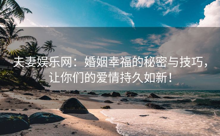 夫妻娱乐网：婚姻幸福的秘密与技巧，让你们的爱情持久如新！