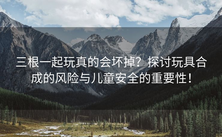 三根一起玩真的会坏掉？探讨玩具合成的风险与儿童安全的重要性！
