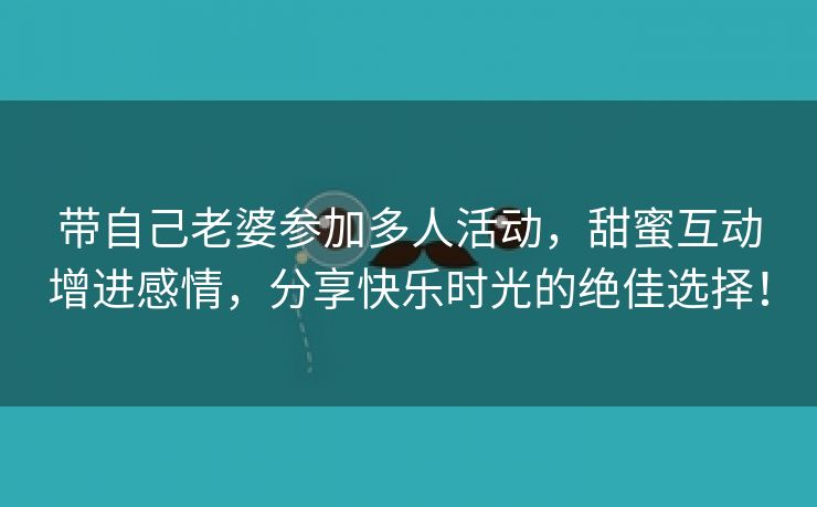 带自己老婆参加多人活动，甜蜜互动增进感情，分享快乐时光的绝佳选择！