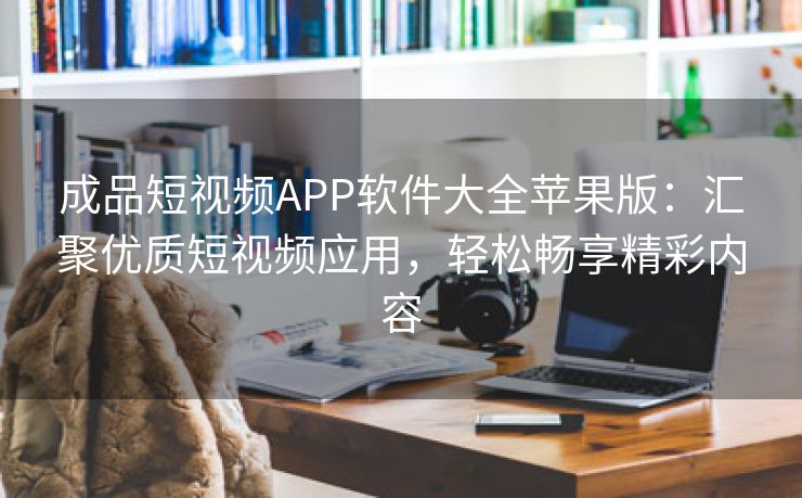 成品短视频APP软件大全苹果版：汇聚优质短视频应用，轻松畅享精彩内容