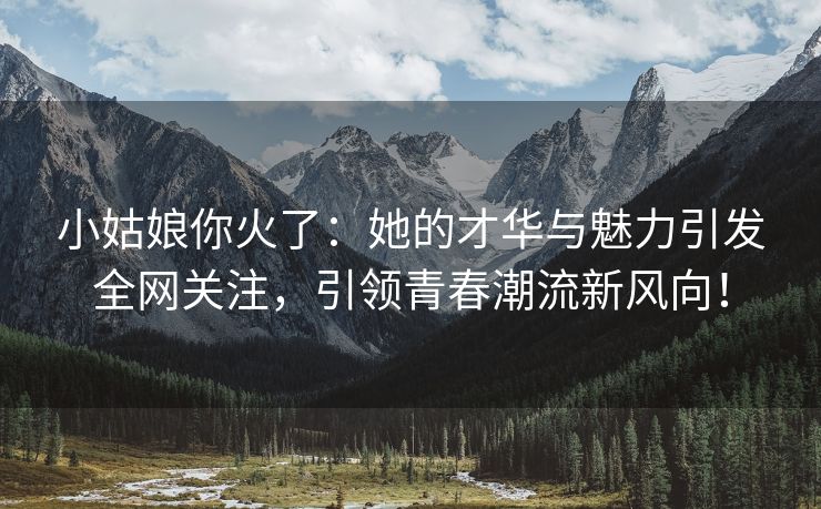 小姑娘你火了：她的才华与魅力引发全网关注，引领青春潮流新风向！
