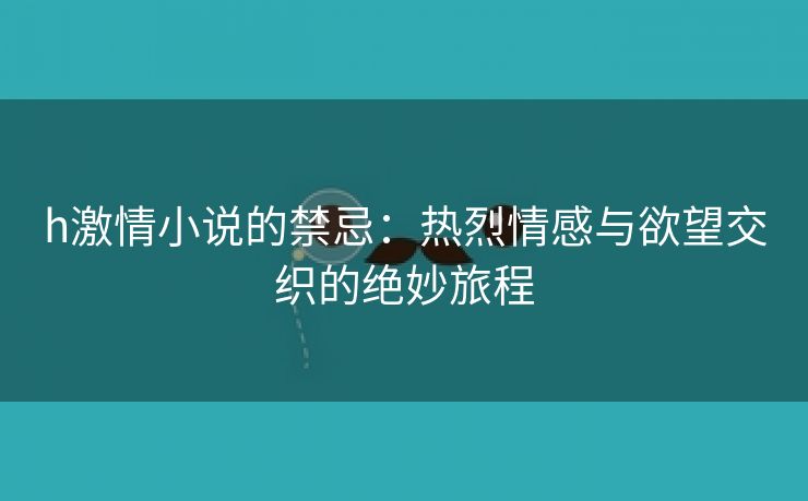 h激情小说的禁忌：热烈情感与欲望交织的绝妙旅程
