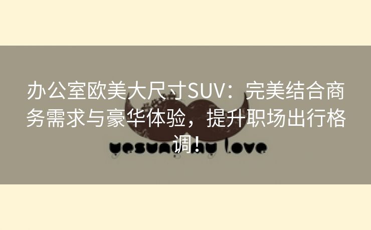 办公室欧美大尺寸SUV：完美结合商务需求与豪华体验，提升职场出行格调！