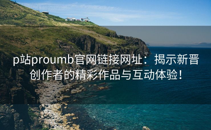 p站proumb官网链接网址：揭示新晋创作者的精彩作品与互动体验！