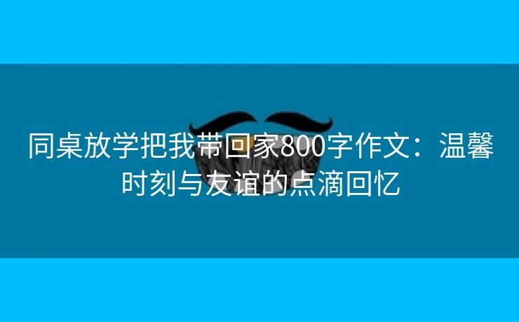 同桌放学把我带回家800字作文：温馨时刻与友谊的点滴回忆