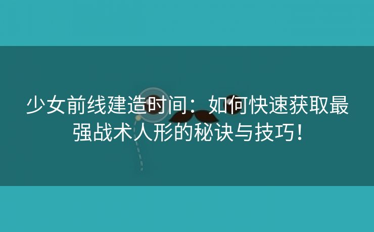 少女前线建造时间：如何快速获取最强战术人形的秘诀与技巧！