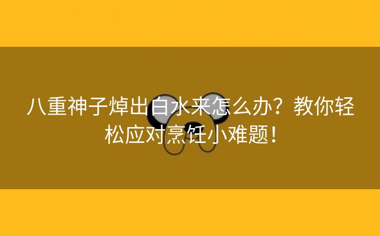 八重神子焯出白水来怎么办？教你轻松应对烹饪小难题！