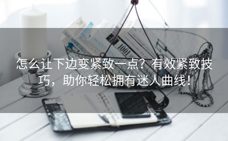 怎么让下边变紧致一点？有效紧致技巧，助你轻松拥有迷人曲线！