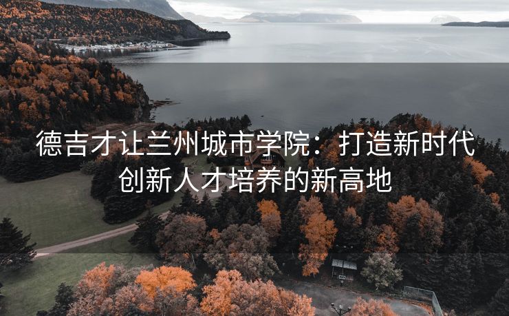 德吉才让兰州城市学院：打造新时代创新人才培养的新高地