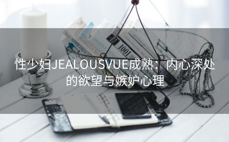性少妇JEALOUSVUE成熟：内心深处的欲望与嫉妒心理