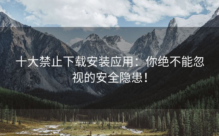 十大禁止下载安装应用：你绝不能忽视的安全隐患！