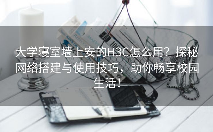 大学寝室墙上安的H3C怎么用？探秘网络搭建与使用技巧，助你畅享校园生活！