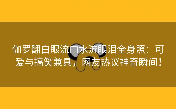 伽罗翻白眼流口水流眼泪全身照：可爱与搞笑兼具，网友热议神奇瞬间！