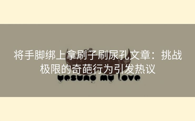 将手脚绑上拿刷子刷尿孔文章：挑战极限的奇葩行为引发热议