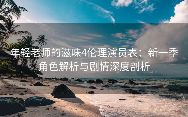 年轻老师的滋味4伦理演员表：新一季角色解析与剧情深度剖析