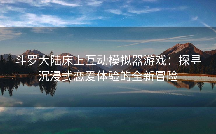 斗罗大陆床上互动模拟器游戏：探寻沉浸式恋爱体验的全新冒险