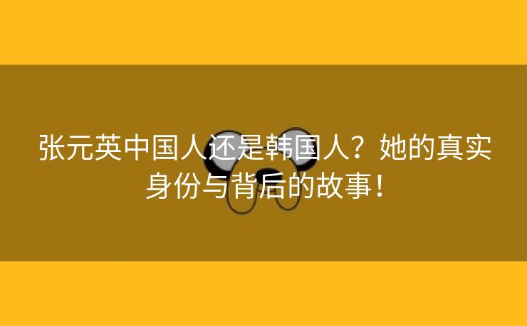 张元英中国人还是韩国人？她的真实身份与背后的故事！