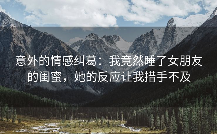 意外的情感纠葛：我竟然睡了女朋友的闺蜜，她的反应让我措手不及