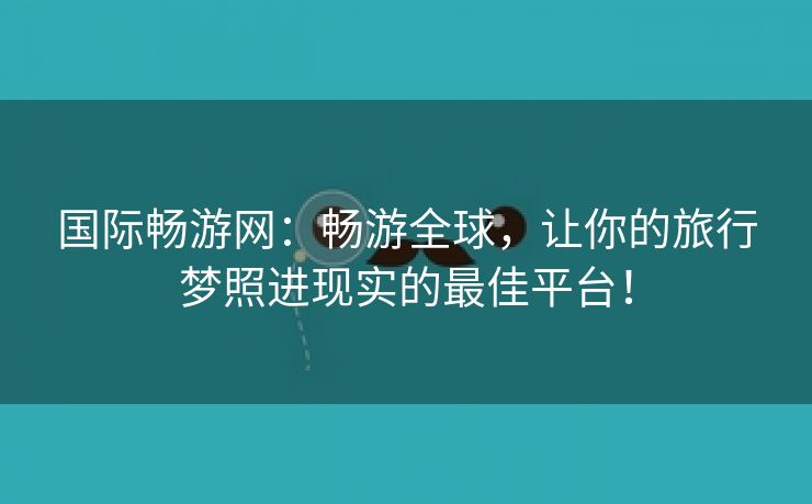国际畅游网：畅游全球，让你的旅行梦照进现实的最佳平台！