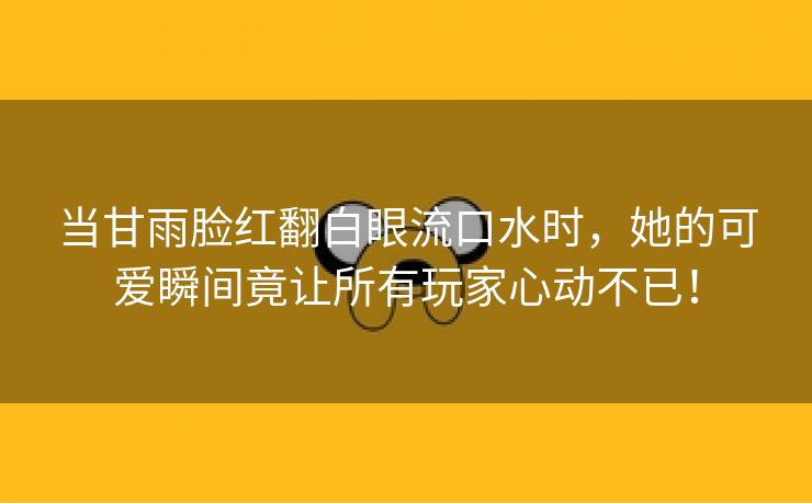 当甘雨脸红翻白眼流口水时，她的可爱瞬间竟让所有玩家心动不已！
