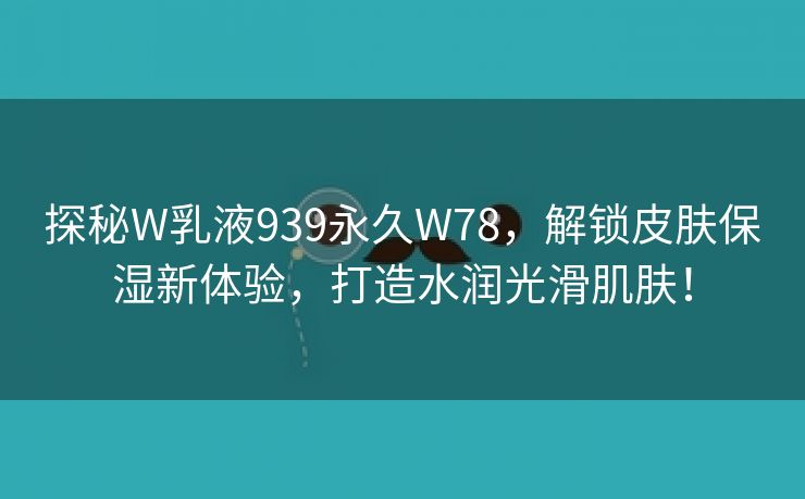 探秘W乳液939永久W78，解锁皮肤保湿新体验，打造水润光滑肌肤！