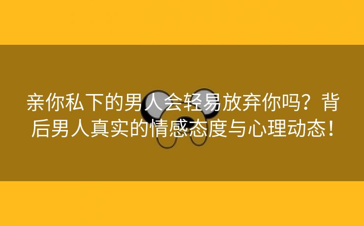 亲你私下的男人会轻易放弃你吗？背后男人真实的情感态度与心理动态！