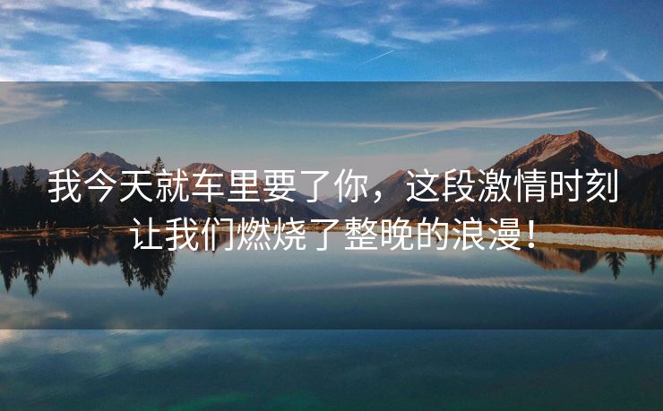 我今天就车里要了你，这段激情时刻让我们燃烧了整晚的浪漫！