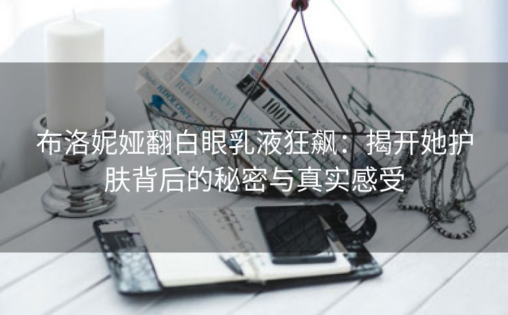 布洛妮娅翻白眼乳液狂飙：揭开她护肤背后的秘密与真实感受