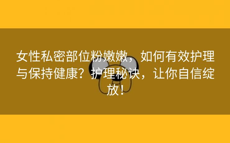 女性私密部位粉嫩嫩，如何有效护理与保持健康？护理秘诀，让你自信绽放！
