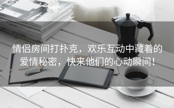 情侣房间打扑克，欢乐互动中藏着的爱情秘密，快来他们的心动瞬间！