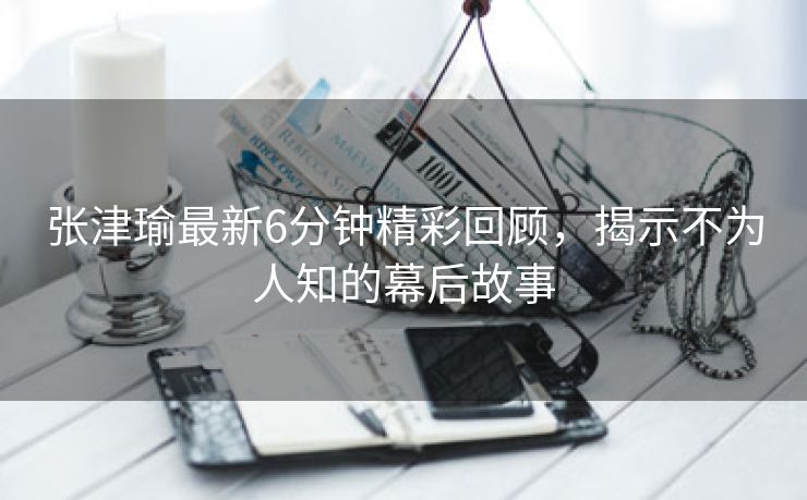 张津瑜最新6分钟精彩回顾，揭示不为人知的幕后故事