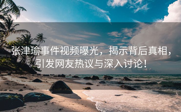 张津瑜事件视频曝光，揭示背后真相，引发网友热议与深入讨论！