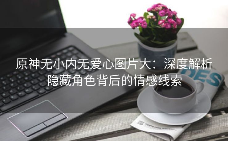 原神无小内无爱心图片大：深度解析隐藏角色背后的情感线索