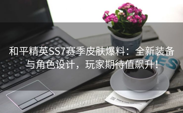 和平精英SS7赛季皮肤爆料：全新装备与角色设计，玩家期待值飙升！