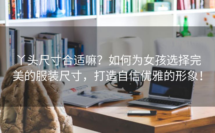 丫头尺寸合适嘛？如何为女孩选择完美的服装尺寸，打造自信优雅的形象！