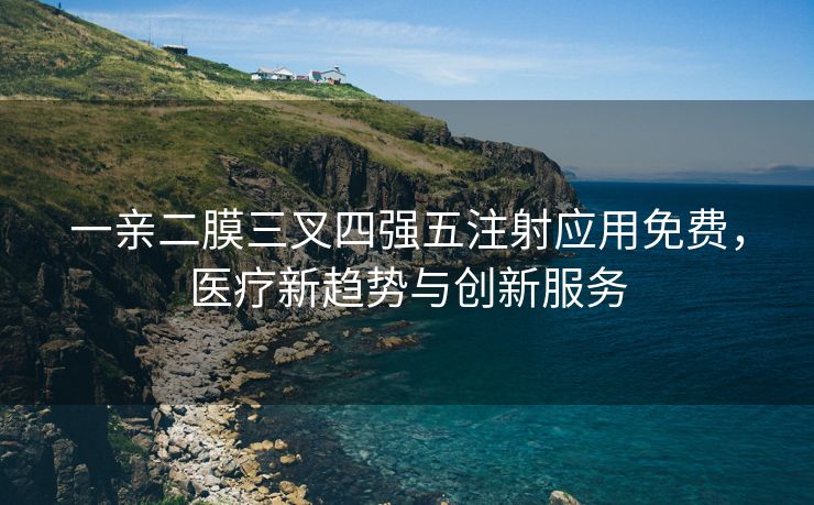 一亲二膜三叉四强五注射应用免费，医疗新趋势与创新服务