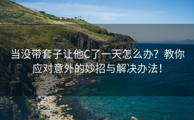当没带套子让他C了一天怎么办？教你应对意外的妙招与解决办法！
