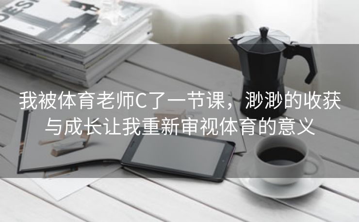 我被体育老师C了一节课，渺渺的收获与成长让我重新审视体育的意义