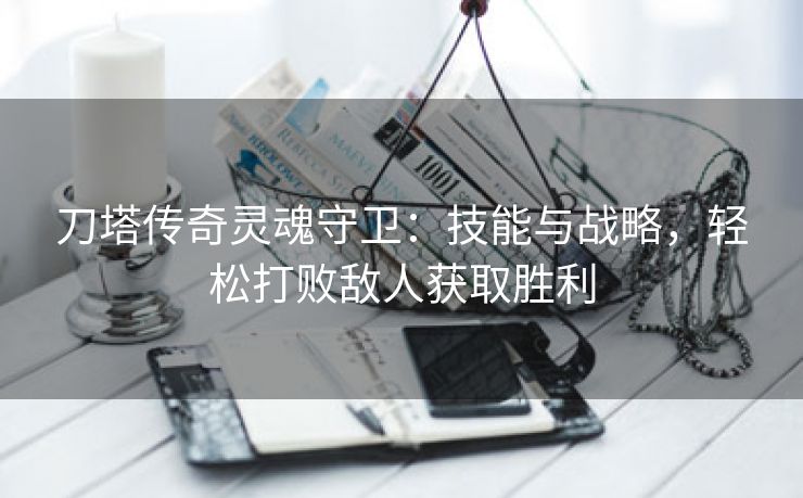 刀塔传奇灵魂守卫：技能与战略，轻松打败敌人获取胜利