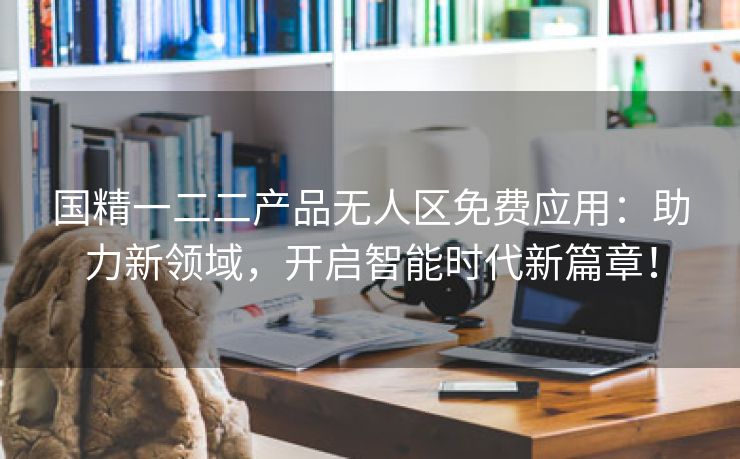 国精一二二产品无人区免费应用：助力新领域，开启智能时代新篇章！