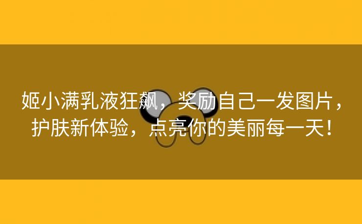 姬小满乳液狂飙，奖励自己一发图片，护肤新体验，点亮你的美丽每一天！