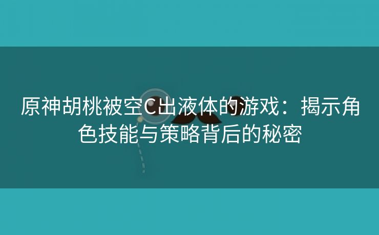 原神胡桃被空C出液体的游戏：揭示角色技能与策略背后的秘密