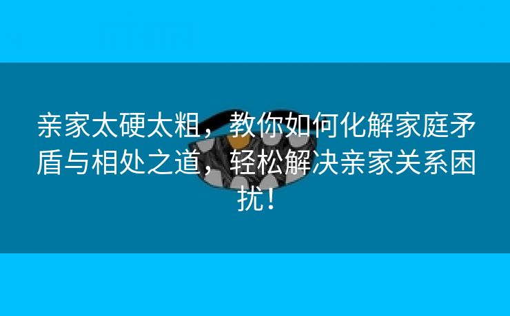亲家太硬太粗，教你如何化解家庭矛盾与相处之道，轻松解决亲家关系困扰！