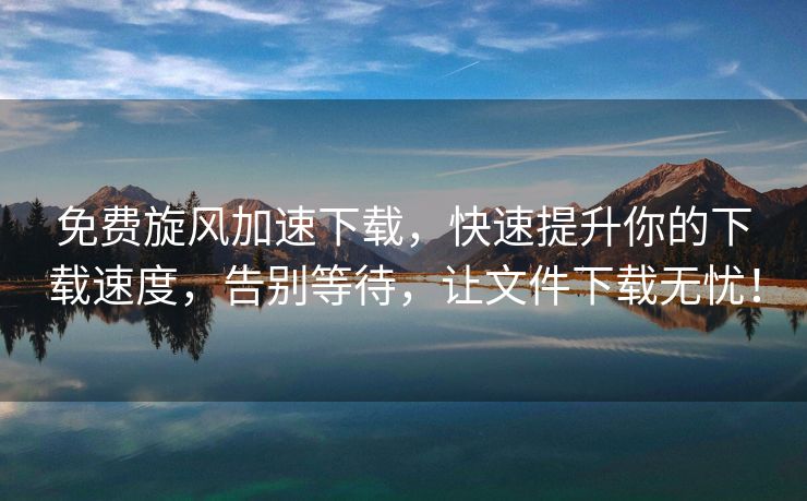 免费旋风加速下载，快速提升你的下载速度，告别等待，让文件下载无忧！