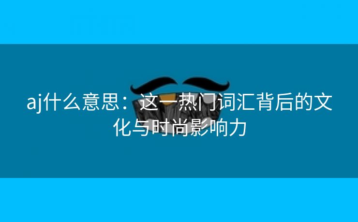 aj什么意思：这一热门词汇背后的文化与时尚影响力