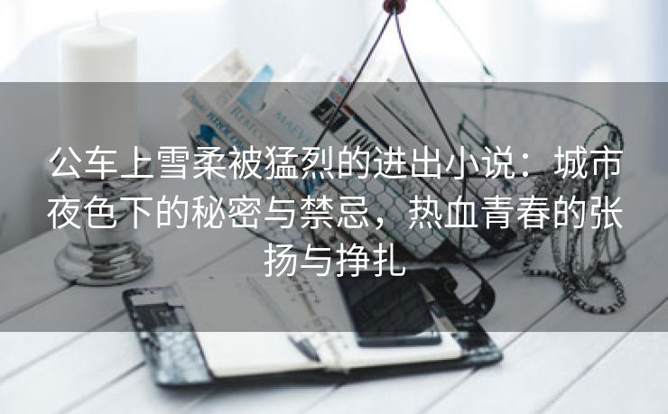 公车上雪柔被猛烈的进出小说：城市夜色下的秘密与禁忌，热血青春的张扬与挣扎