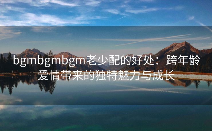 bgmbgmbgm老少配的好处：跨年龄爱情带来的独特魅力与成长
